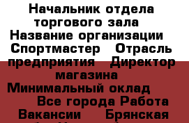 Начальник отдела торгового зала › Название организации ­ Спортмастер › Отрасль предприятия ­ Директор магазина › Минимальный оклад ­ 36 500 - Все города Работа » Вакансии   . Брянская обл.,Новозыбков г.